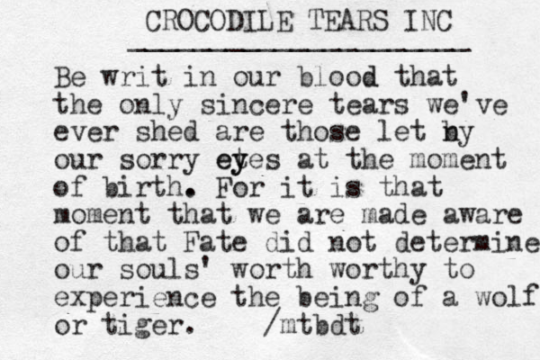 CROCODILE TEARS INC _____________________ Be writ in our blood d that the only sincere tears we've ever shed are those let n by our sorry et y eyes at the moment of birth. . For it is that moment that we are made aware of that Fate did not determine our souls' worth worthy to experience the being of a wolf or tiger. /mtbdt