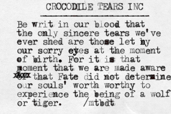 CROCODILE TEARS INC _____________________ Be writ in our blood d that the only sincere tears we've ever shed are those let n by our sorry et y eyes at the moment of birth. . For it is that moment that we are made aware of that Fate did not determine our souls' worth worthy to experience the being of a wolf or tiger. /mtbdt x xxx xxx 