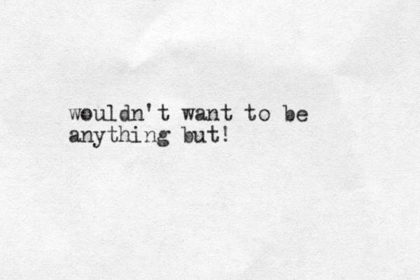 wouldn't want to be anything but!