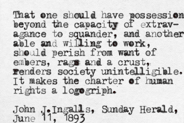 That one should have possessions beyond the capacity of extrav- agance to squander, and another able and willing to work, should perish from want of embers, rags and a crust, renders society unintelligible. It makes the charter of human rights a logogriph. John J.Ingalls, Sunday Herald, June 11, 1893