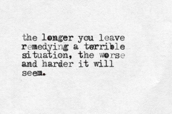 the longer you leave remedying a tw e errible situation, the worse and harder it will seem.