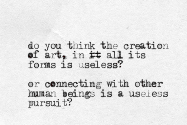 do you think the creation of art, in it == all its forms is useless? or connecting with other human beings is a useless pursuit?