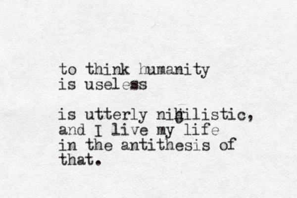 to think humanity is useless is utterly nig j h hilistic, and I live my life in the antithesis of that.