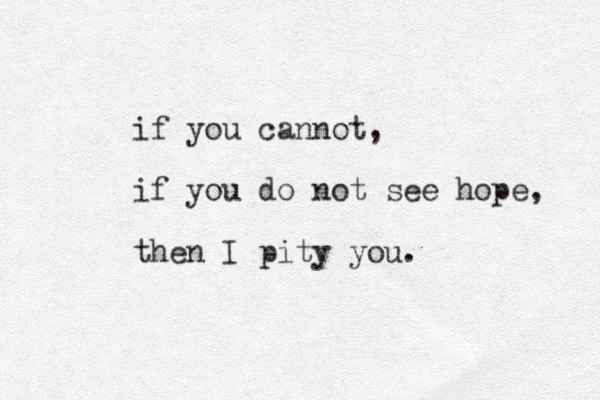 if you cannot, if you do not see hope, then I pity you.