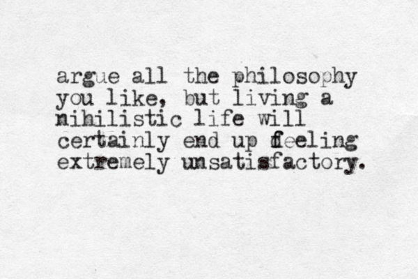 argue all the philosophy you like, but living a nihilistic life will certainly end up d f feeling extremely unsatisfactory. 