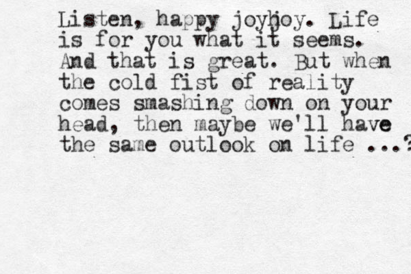 Listen, happy joyh joy. Life is for you what it seems. And that is great. But when the cold fist of reality comes smashing down on your head, then maybe we'll have ve the same outlook on life ...? 