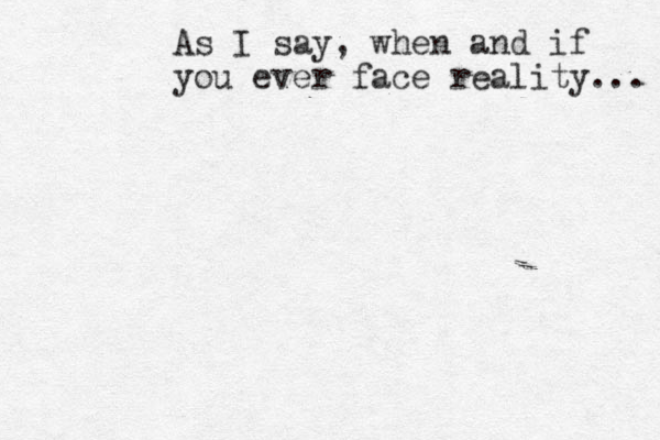 As I say, when and if you ever face reality... 