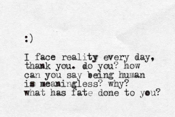 :) I face reality every day. , thank you. do you? how can you say being human is meaningless? why? what has fate done to you? 