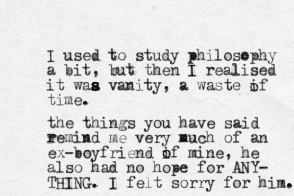I used to study philosophy a bit, ut then b I realised it waa vanity, s s a waste if time. o the things you have said remind me very much of an ex -boyfriend if o o mine, he also had no hope for ANY- THING. I felt sorry for him. 