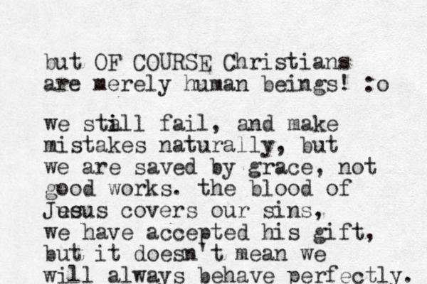 but OF COURSE Christians are merely human beings! :o we sta i ill fail, and make mistakes naturally, but we are saved by grace, not good works. the blood of Jue esus covers our sins, we have accepted his gift, but it doesn't mean we will always behave perfectly. 