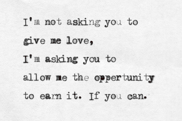 I'm not asking you to give me love, I'm asking you to allow me the oppertunity to earn it. If you can.