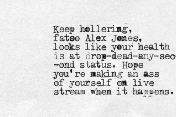 Keep hollering, fato so Alex Jones, looks like your health is at drop-dead-any-second -ond status. Hope you're making an ass of yourself on live stream when it happens. 