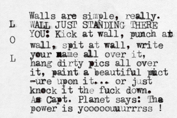 Walls are simple, really. WALL JUST STANDING THERE YOU: Kick at wall, punch ar t wall, spit at wall, write your m name all over it, hang dirty pics all over it, paint a beautiful puct i -ure upon it... or just knock it the fuck down. As Capt. Planet says: Tha e power is yooooouuurrrss ! L O L