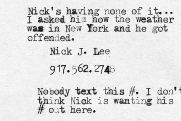 Nick J. Lee 917.562.2748 Nobody text this #. I don't think Nick is wanting his # out here. Nick's having none of it... I asked him how the weather was in New York and he got offended.