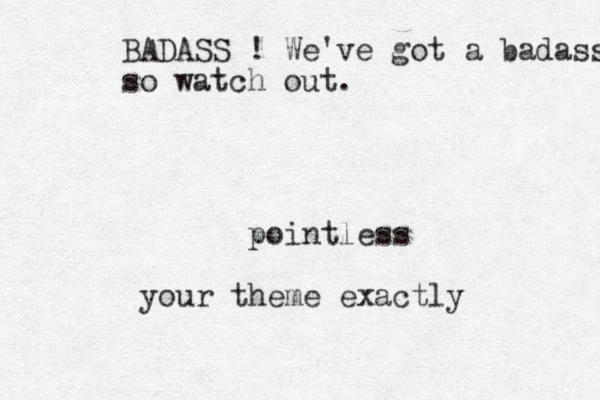 pointless your theme exactly BADASS ! We've got a badass so watch out.
