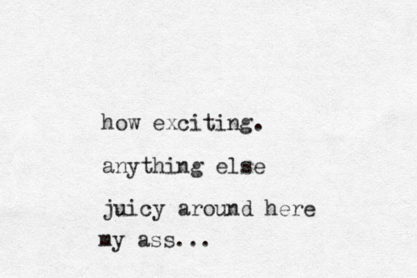 how exciting. anything else juicy around here my ass...
