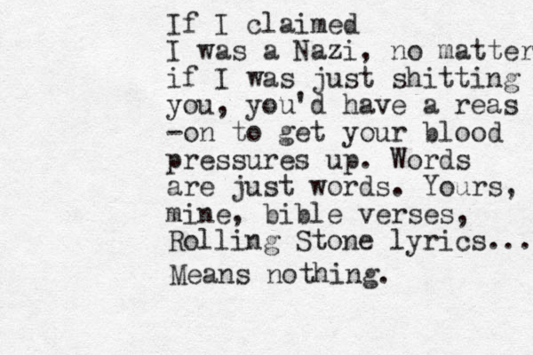 If I claimed I was a Nazi, no matter if I was just shitting you, you'd have a reas -on to get your blood pressures up. Words are just words. Yours, mine, bible verses, Rolling Stone lyrics... Means nothing.