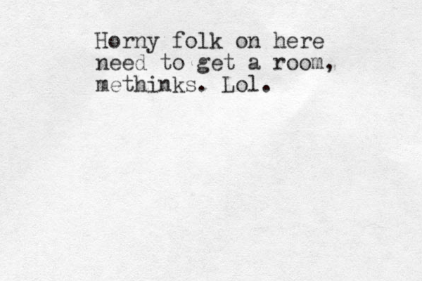 Horny folk on here need to get a room, methinks. Lol.