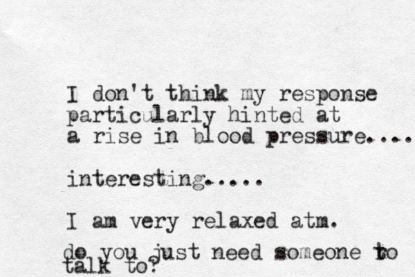I don't think my response particularly hinted at a rise in blood pressure.... interesting..... I am very relaxed atm. do you just need someone ro talk to? t t 