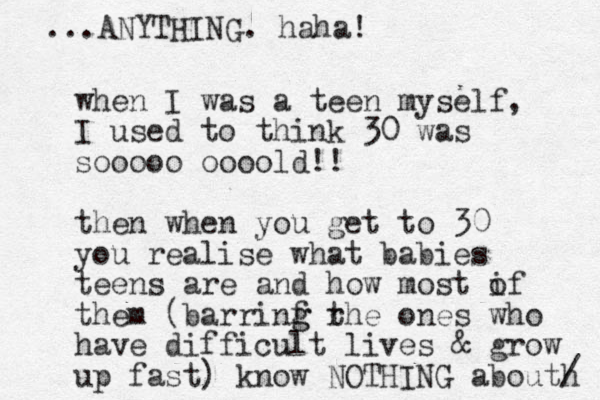 when I was a teen myself, I used to think 30 was sooooo oooo ld!! then when you get to 30 you realise what babies teens are and how most if o them (barrinf rhe g g t ones who have difficult lives & grow up fast) know NOTHING abouth / ...ANYTHING. haha!