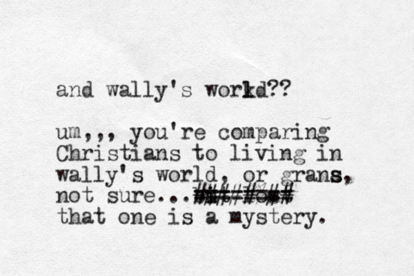 and wally's workd l l ?? um,,, you're comparing Christians to living in wally's world, or grana s s, not sure...but i i lost ======== #####%## that one is a mystery. 