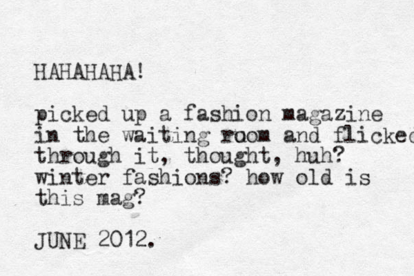 HAHAHAHA! picked up a fashion magazine in the waiting ru oom and flicked through it, thought, huh? winter fashions? how old is this mag? JUNE 2012. 