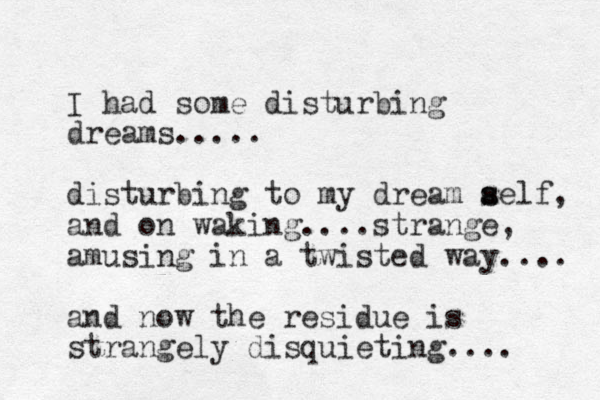 I had some disturbing dreams..... disturbing to my dream aelf s s , and on waking....strange, amusing in a twisted way.... and now the residue is strangely disquieting.... 