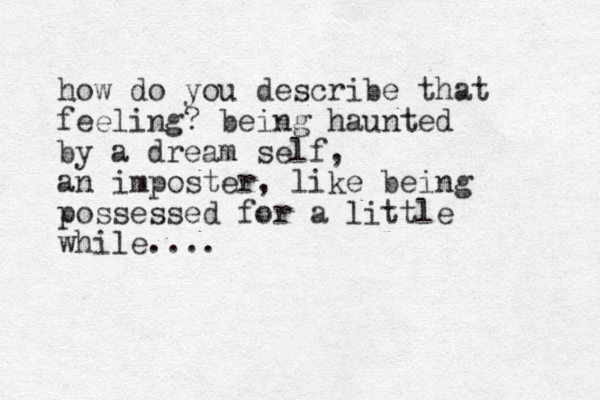 how do you describe that feeling? being haunted by a dream self, an imposter, like eing b possessed for a little while....