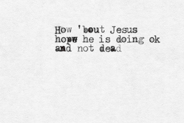 How 'bout Jesus hopw e he is doing ok and not dead