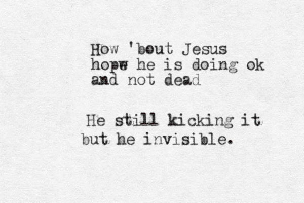 How 'bout Jesus hopw e he is doing ok and not dead He still kicking it but he invisible. 