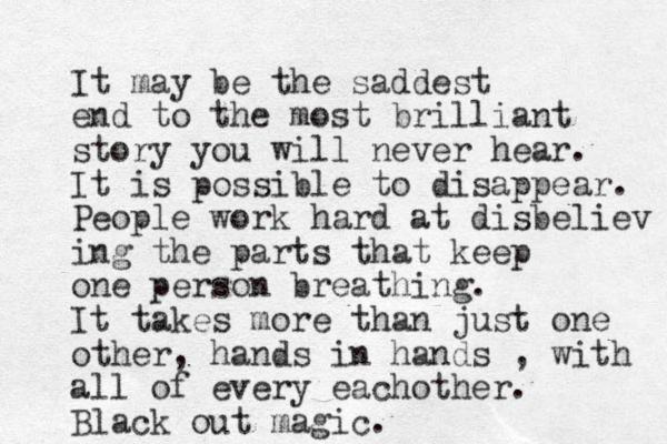 It may be the saddest end to the most brilliant story you will never hear. It is possible to disappear. People work hard at disbeliev ing the parts that keep one person breathing. It takes more than just one other, hands in hands , with all of every eachother. lack B out magic.