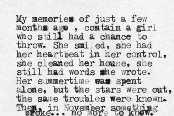 My memories of just a few months ago , contain a girl who still had a chance to throw. She smiled, she had her heartbeat in her control, she cleaned her house, she still had words she wrote. Her summertime e was spent alone, but the stars were out, the same troubles were known. Then, in November something broke... no more to know. 