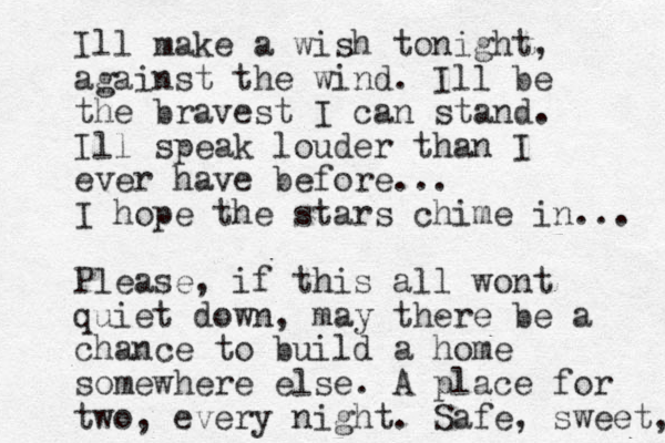 Ill make a wish tonight, against the wind. Ill be the bravest I can stand. Ill speak louder than I ever have before... I hope the stars chime in... Please, if this all wont quiet down, may there be a chance to build a home somewhere else. A place for two, every night. Safe, sweet, 