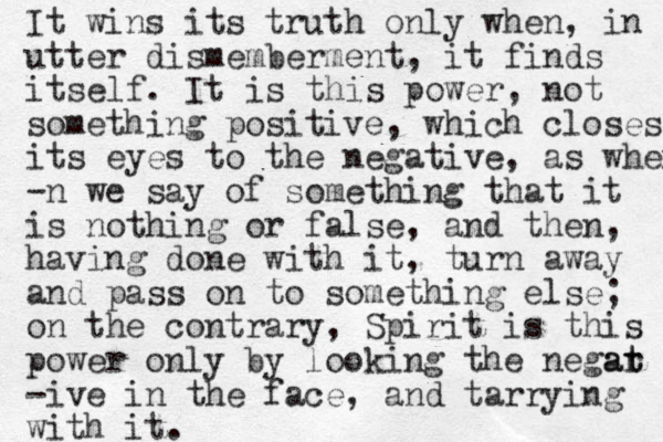 It wins its truth only when, in utter dismemberment, it finds itself. It is this power, not something positive, which closes its eyes to the negative, as when -n we say of something that it is nothing or false, and then, having done with it, turn away and pass on to something else; on the contrary, Spirit is this power only by looking the negar t at -ive in the face, and tarrying with it.