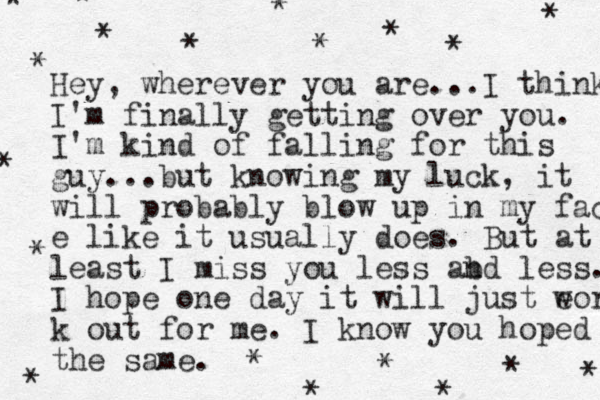 Hey, wherever you are. ..I think I'm finally getting over you. I'm kind of falling for this guy...but knowing my luck, it will probably blow up in my fac e like it usually does. But at least I miss you less abd l n ess. I hope one day it will just eor w k out for me. I know you hoped the same. * * * * * * * * * * * * * * * * * * * 