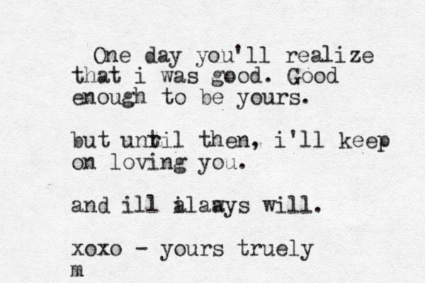 One day you'll realize that i was good. Good enough to be yours. but unr til then, i'll keep on loving you. and ill i alaays w will. xoxo - yours tru ely m
