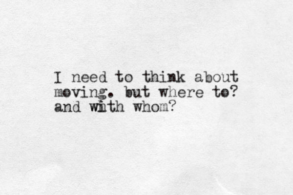 I need to think about moving. but where to? and wh i i w th whom? 