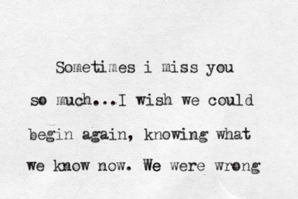 Sometimes i miss you so much...I wish we could begin again, knowing what we know now. we We were wrong 