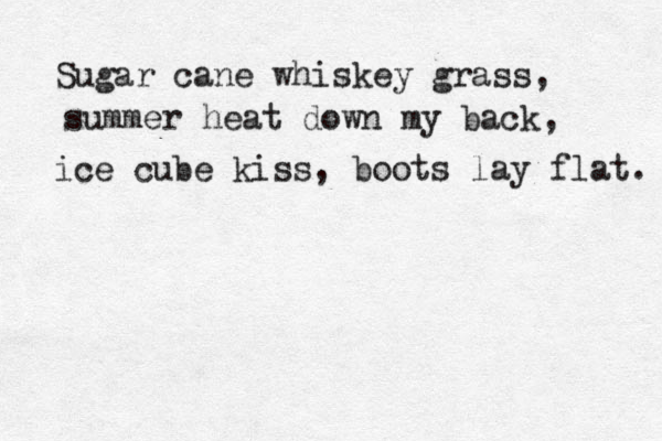 Sugar cane whiskey grass, summer heat down my back, ice cube kiss, boots lay flat. 