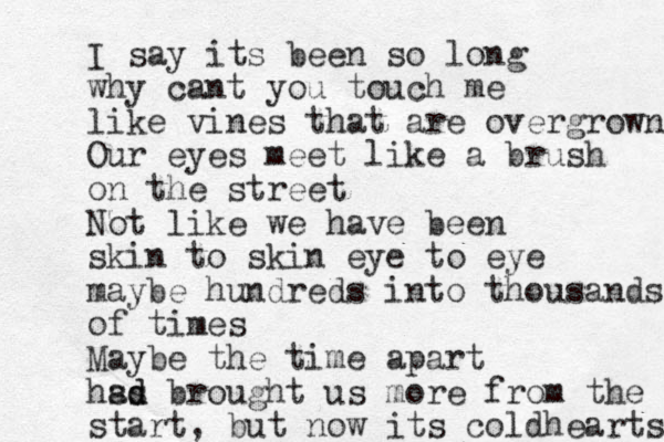 I say its been so long why cant you touch me like vines that are overgrown Our eyes meet like a brush on the street Not like we have been skin to skin eye to eye maybe hundreds into thousands of times Maybe the time apart hs as brought us d d more from the start, but now its cold hearts 