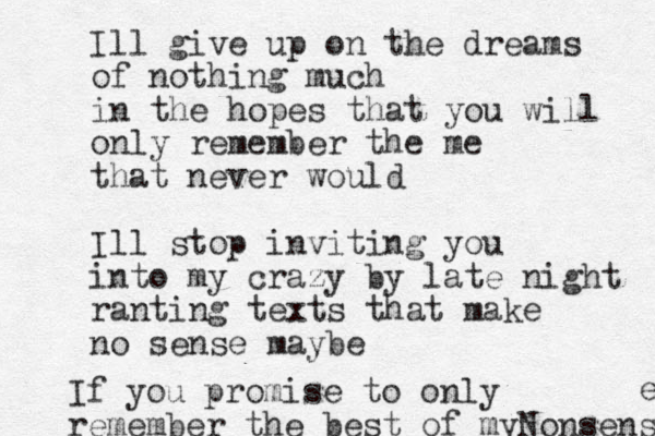 Ill give up on the dreams of nothing much in the hopes that you will only remember the me that never would Ill stop inviting you into my crazy by late night ranting texts that make no sense maybe If you promise to only remember the best of myNonsense e 
