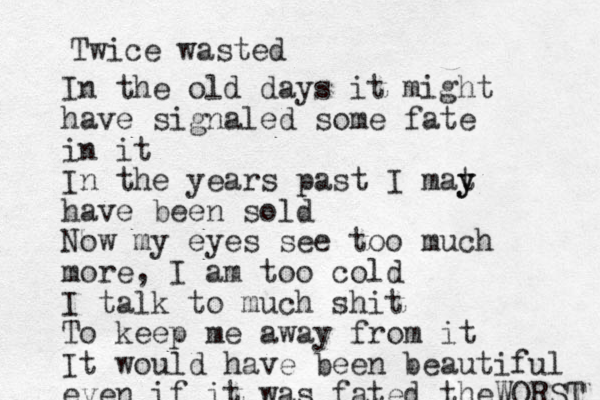 Twice wasted In the old days it might have signaled some fate in it In the years past I mat y y have been sold Now my eyes see too much more, I am too cold I talk to much shit To keep me away from it It would have been beautiful even if it was fated the WORST 