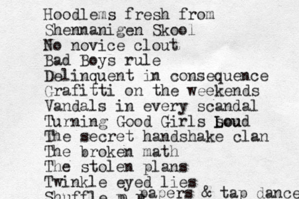 Hoodlems fresh from Shennanigen Skool No novice clout Bad Boys rule Delinquent in consequence Grafitti on the weekends Vandals in every scandal Turning Good Girls sou L Loud The secret handshake clan The broken math The stolen plans Twinkle eyed lies Shuffle p p p papers & tap dance 