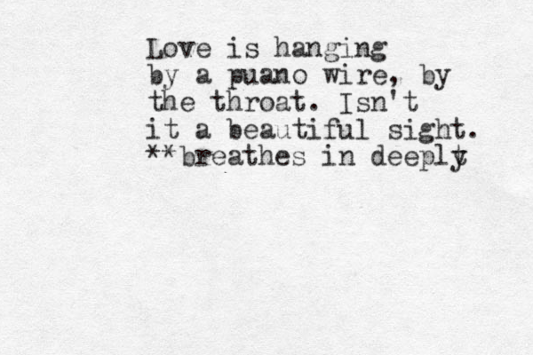 Love is hanging by a puano wire, by the throat. Isn't it a beautiful sight. **breathes in deeplt y 