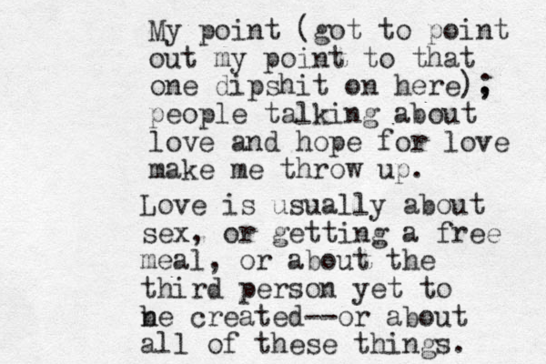 My point (got to point out my point to that one dipshit on here), ; people talking about love and hope for love make me throw up. Love is usually about sex, or getting a free meal, or about the third person yet to n be created--or about all of these things. 