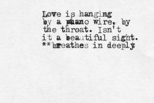 Love is hanging by a puano wire, by the throat. Isn't it a beautiful sight. **breathes in deeplt y i