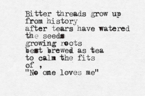Bitter threads grow up from history after tears have watered the seeds growing roots best brewed as tea to calm the fits of , "No one loves me"