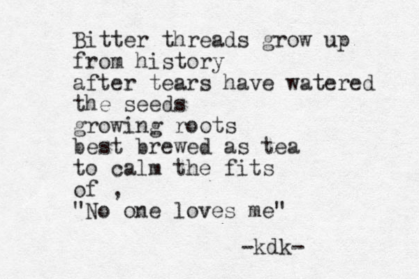 Bitter threads grow up from history after tears have watered the seeds growing roots best brewed as tea to calm the fits of , "No one loves me" -kdk-