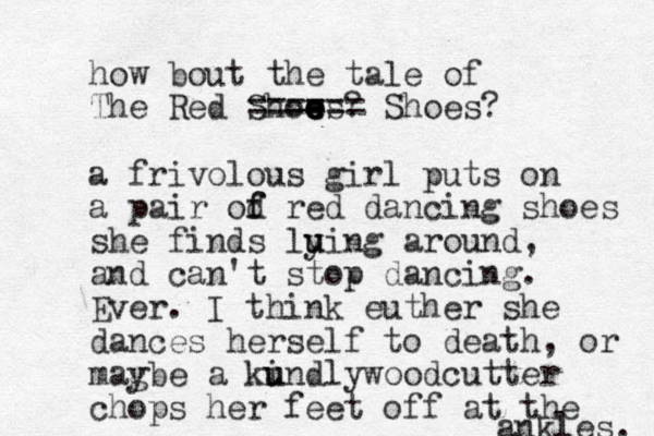 how bout the tale of The Red Show e es? e e e ====== Shoes? a frivolous girl puts on a pair od f f red dancing shoes she finds luing u y around, and can't stop dancing . Ever. I think euther she dances herself to death, or magbe y a kundly i u woodcutter chops her feet off at the ankles. 