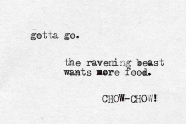 gotta go. the ravening beast wants more food. CHOW-CHOW! 